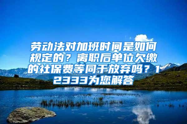 勞動法對加班時間是如何規(guī)定的？離職后單位欠繳的社保費(fèi)等同于放棄嗎？12333為您解答