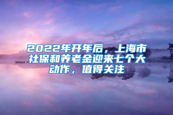 2022年開年后，上海市社保和養(yǎng)老金迎來七個大動作，值得關(guān)注