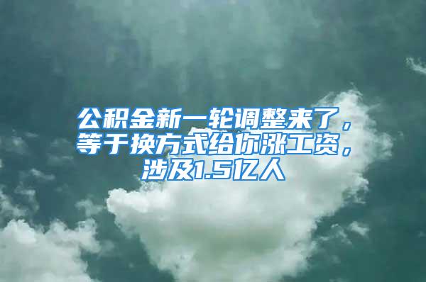 公積金新一輪調(diào)整來了，等于換方式給你漲工資，涉及1.5億人