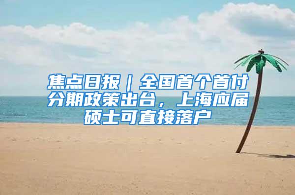 焦點日報｜全國首個首付分期政策出臺，上海應(yīng)屆碩士可直接落戶