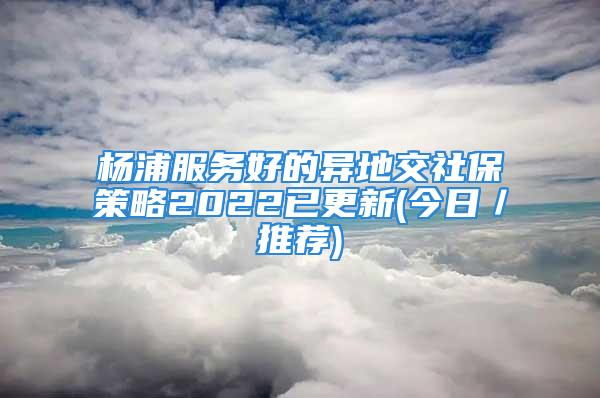 楊浦服務(wù)好的異地交社保策略2022已更新(今日／推薦)