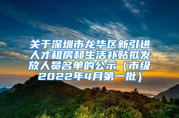 關(guān)于深圳市龍華區(qū)新引進人才租房和生活補貼擬發(fā)放人員名單的公示（市級2022年4月第一批）