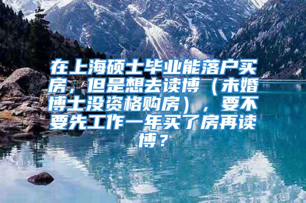 在上海碩士畢業(yè)能落戶買房，但是想去讀博（未婚博士沒資格購房），要不要先工作一年買了房再讀博？