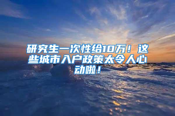 研究生一次性給10萬！這些城市入戶政策太令人心動啦！