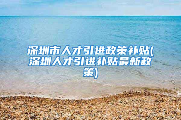 深圳市人才引進政策補貼(深圳人才引進補貼最新政策)