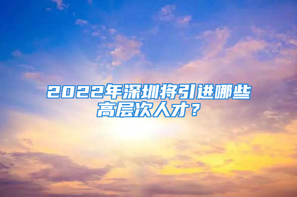 2022年深圳將引進哪些高層次人才？