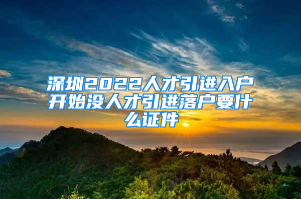 深圳2022人才引進入戶開始沒人才引進落戶要什么證件