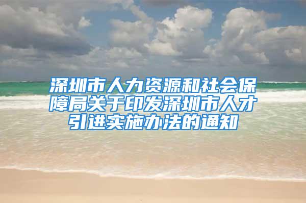 深圳市人力資源和社會(huì)保障局關(guān)于印發(fā)深圳市人才引進(jìn)實(shí)施辦法的通知