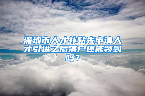 深圳市人才補貼先申請人才引進之后落戶還能領(lǐng)到嗎？