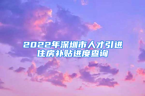 2022年深圳市人才引進(jìn)住房補(bǔ)貼進(jìn)度查詢