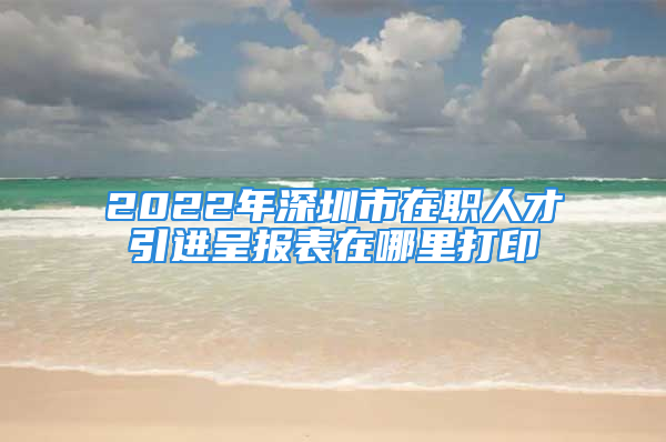 2022年深圳市在職人才引進(jìn)呈報表在哪里打印