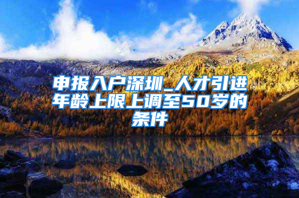 申報(bào)入戶深圳_人才引進(jìn)年齡上限上調(diào)至50歲的條件