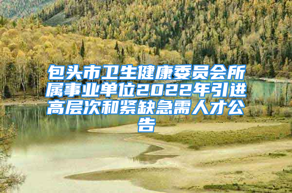 包頭市衛(wèi)生健康委員會(huì)所屬事業(yè)單位2022年引進(jìn)高層次和緊缺急需人才公告