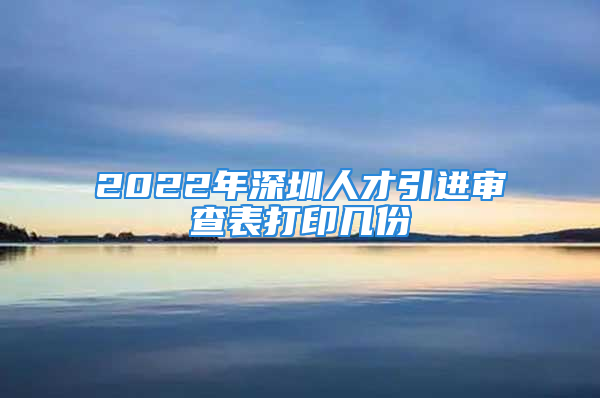 2022年深圳人才引進(jìn)審查表打印幾份