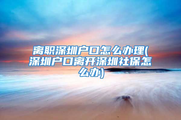 離職深圳戶口怎么辦理(深圳戶口離開深圳社保怎么辦)