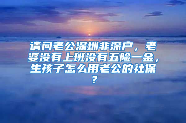 請(qǐng)問(wèn)老公深圳非深戶，老婆沒(méi)有上班沒(méi)有五險(xiǎn)一金，生孩子怎么用老公的社保？