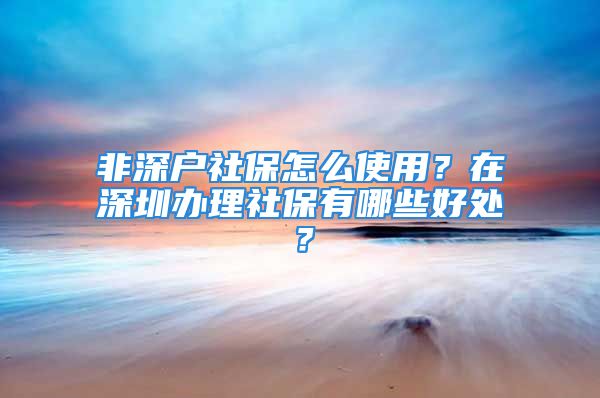 非深戶社保怎么使用？在深圳辦理社保有哪些好處？