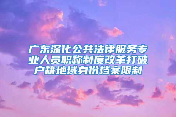 廣東深化公共法律服務(wù)專業(yè)人員職稱制度改革打破戶籍地域身份檔案限制