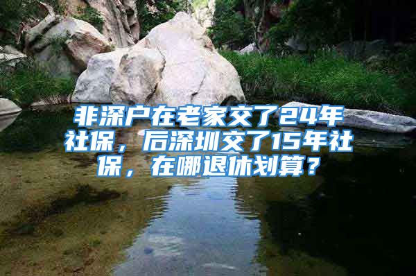 非深戶在老家交了24年社保，后深圳交了15年社保，在哪退休劃算？