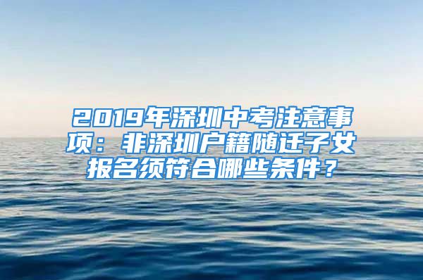 2019年深圳中考注意事項：非深圳戶籍隨遷子女報名須符合哪些條件？