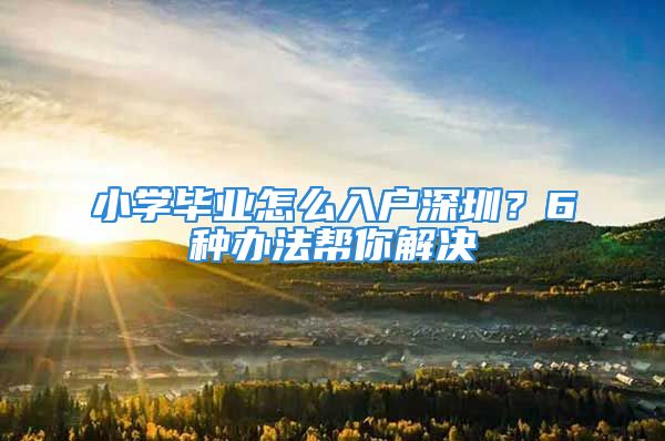 小學畢業(yè)怎么入戶深圳？6種辦法幫你解決