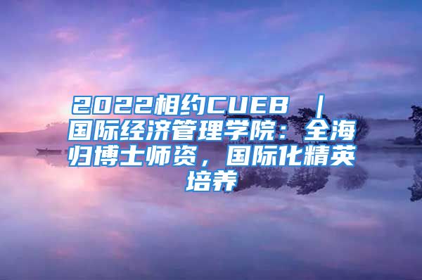 2022相約CUEB ｜ 國際經(jīng)濟管理學院：全海歸博士師資，國際化精英培養(yǎng)