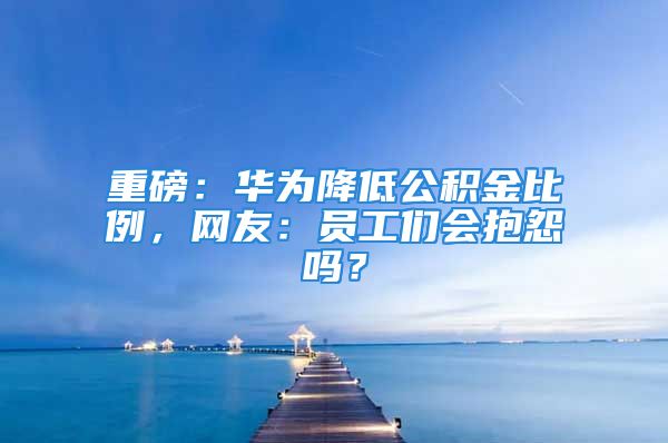 重磅：華為降低公積金比例，網友：員工們會抱怨嗎？