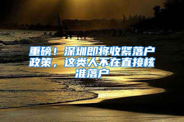 重磅！深圳即將收緊落戶政策，這類人不在直接核準落戶