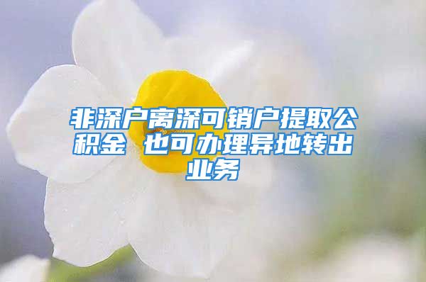 非深戶離深可銷戶提取公積金 也可辦理異地轉(zhuǎn)出業(yè)務(wù)