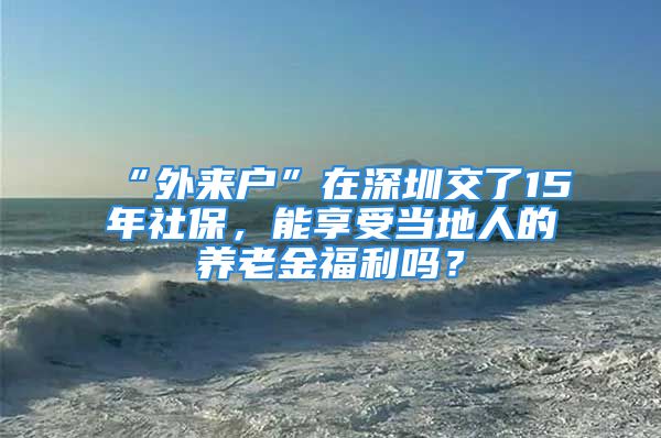 “外來戶”在深圳交了15年社保，能享受當(dāng)?shù)厝说酿B(yǎng)老金福利嗎？