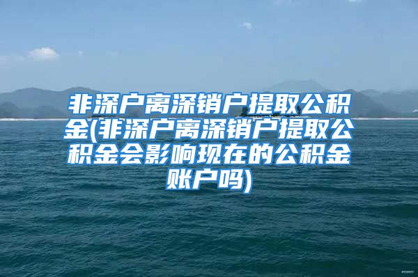 非深戶離深銷戶提取公積金(非深戶離深銷戶提取公積金會影響現(xiàn)在的公積金賬戶嗎)