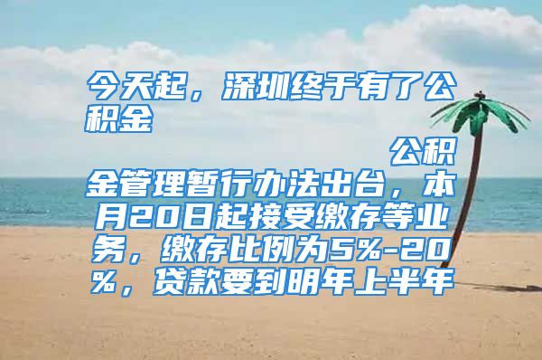 今天起，深圳終于有了公積金                            公積金管理暫行辦法出臺，本月20日起接受繳存等業(yè)務(wù)，繳存比例為5%-20%，貸款要到明年上半年