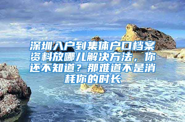 深圳入戶到集體戶口檔案資料放哪兒解決方法，你還不知道？那難道不是消耗你的時(shí)長(zhǎng)