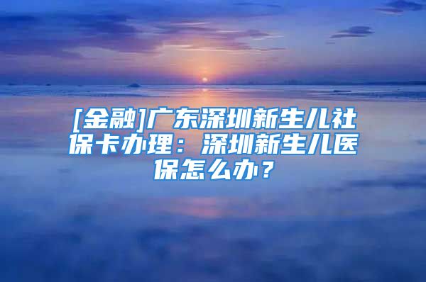 [金融]廣東深圳新生兒社保卡辦理：深圳新生兒醫(yī)保怎么辦？