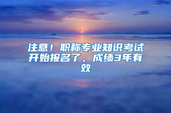 注意！職稱專業(yè)知識(shí)考試開始報(bào)名了，成績(jī)3年有效