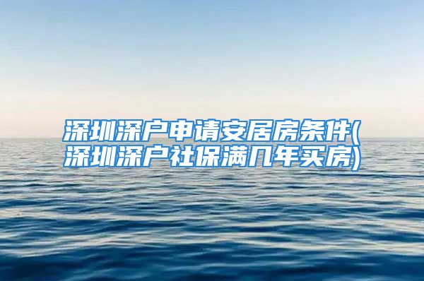 深圳深戶申請安居房條件(深圳深戶社保滿幾年買房)