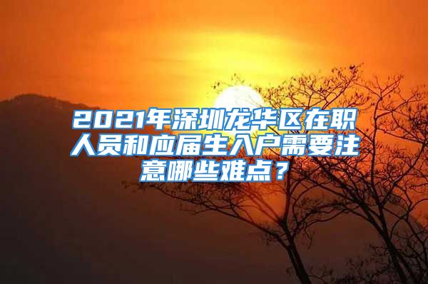 2021年深圳龍華區(qū)在職人員和應(yīng)屆生入戶需要注意哪些難點？