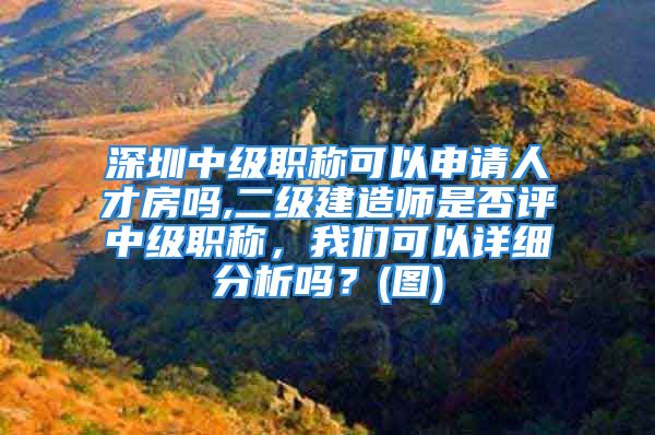 深圳中級職稱可以申請人才房嗎,二級建造師是否評中級職稱，我們可以詳細(xì)分析嗎？(圖)