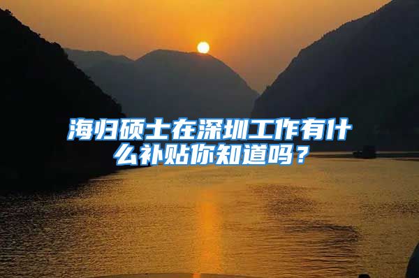 海歸碩士在深圳工作有什么補(bǔ)貼你知道嗎？