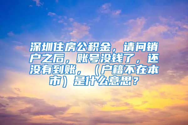 深圳住房公積金，請(qǐng)問(wèn)銷(xiāo)戶(hù)之后，賬號(hào)沒(méi)錢(qián)了，還沒(méi)有到賬，（戶(hù)籍不在本市）是什么意思？