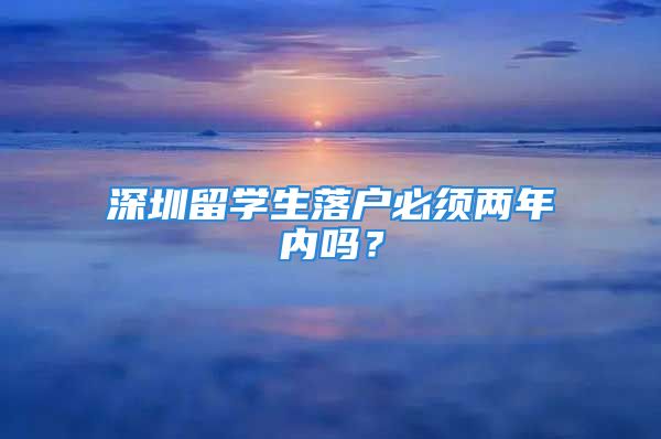 深圳留學生落戶必須兩年內嗎？