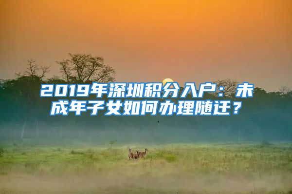 2019年深圳積分入戶：未成年子女如何辦理隨遷？