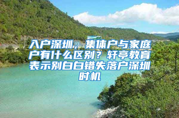 入戶深圳，集體戶與家庭戶有什么區(qū)別？軒亭教育表示別白白錯失落戶深圳時機