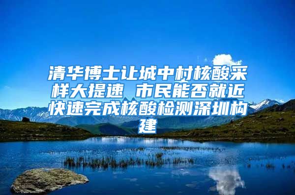 清華博士讓城中村核酸采樣大提速 市民能否就近快速完成核酸檢測(cè)深圳構(gòu)建