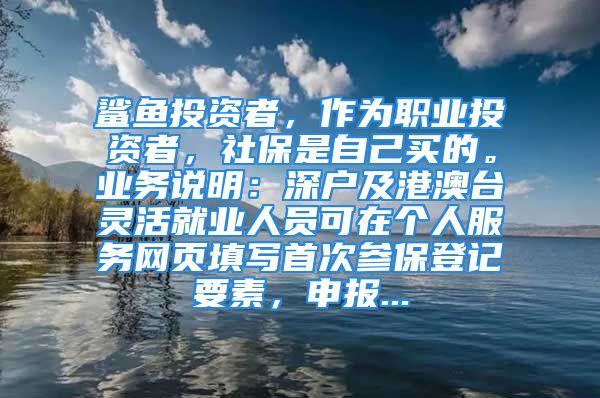 鯊魚投資者，作為職業(yè)投資者，社保是自己買的。業(yè)務說明：深戶及港澳臺靈活就業(yè)人員可在個人服務網頁填寫首次參保登記要素，申報...