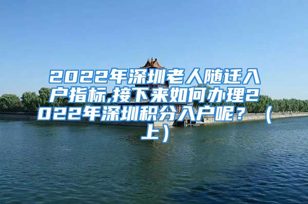 2022年深圳老人隨遷入戶指標(biāo),接下來如何辦理2022年深圳積分入戶呢？（上）