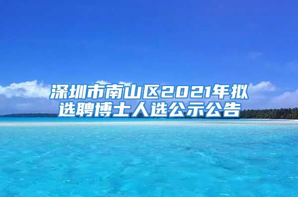 深圳市南山區(qū)2021年擬選聘博士人選公示公告