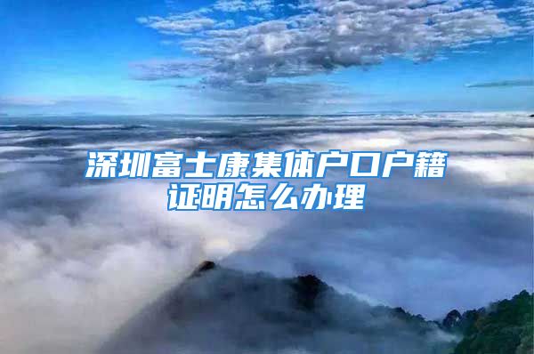 深圳富士康集體戶口戶籍證明怎么辦理