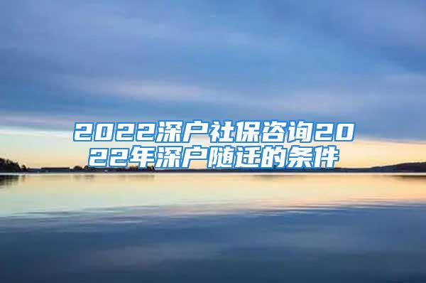 2022深戶社保咨詢2022年深戶隨遷的條件