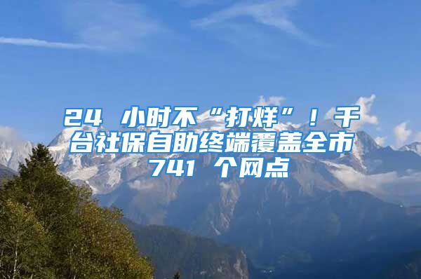 24 小時不“打烊”！千臺社保自助終端覆蓋全市 741 個網(wǎng)點